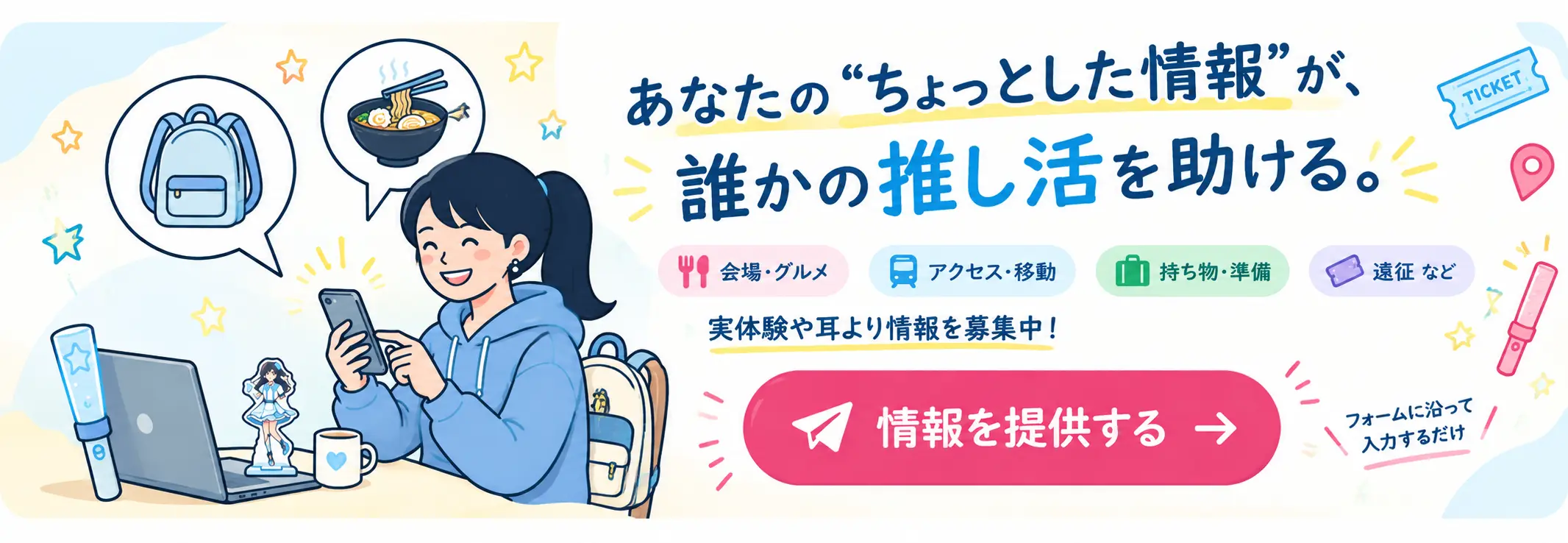 あなたのちょっとした情報が誰かの推し活を助ける。体験談や耳より情報を募集中。情報を提供する